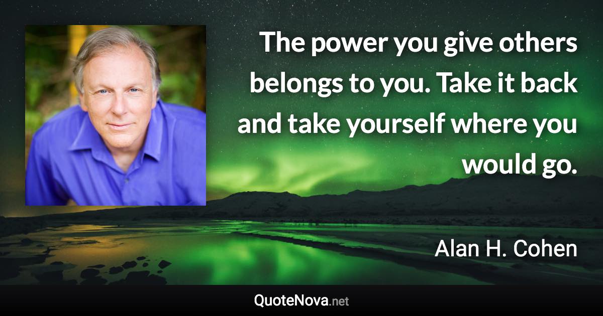 The power you give others belongs to you. Take it back and take yourself where you would go. - Alan H. Cohen quote