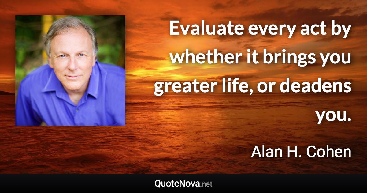 Evaluate every act by whether it brings you greater life, or deadens you. - Alan H. Cohen quote