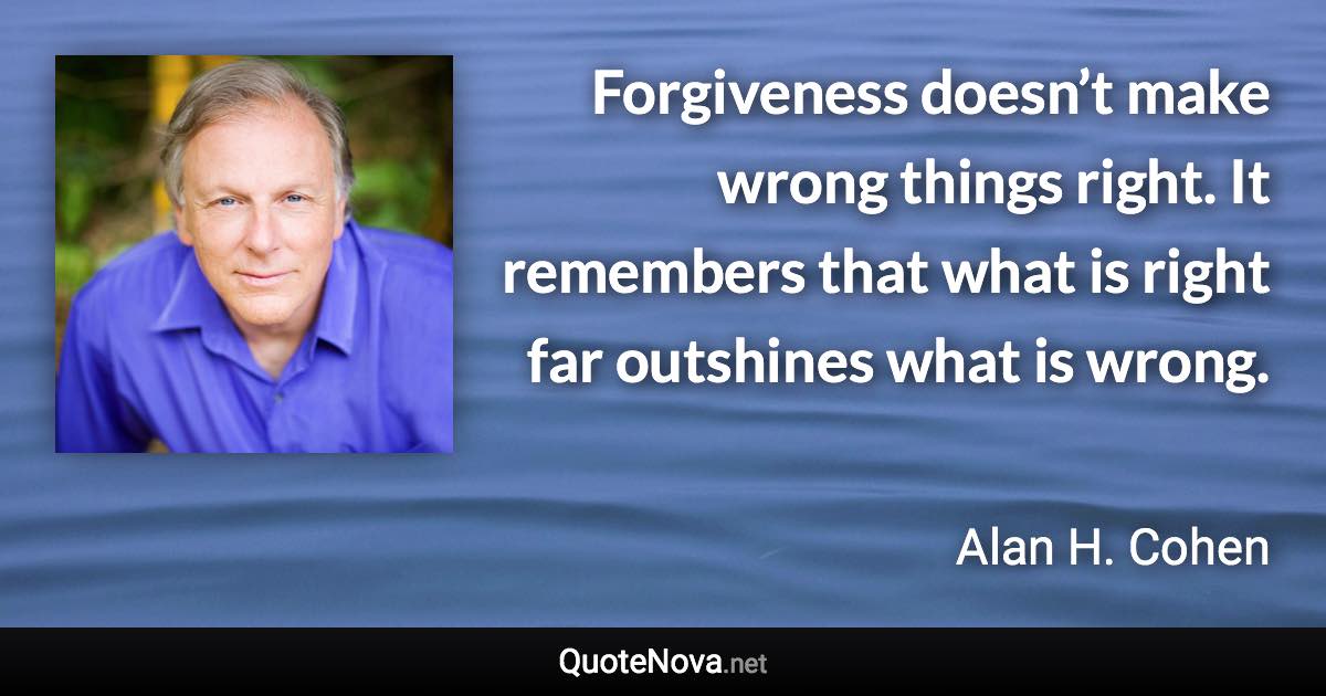 Forgiveness doesn’t make wrong things right. It remembers that what is right far outshines what is wrong. - Alan H. Cohen quote