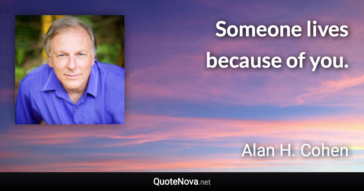 Someone lives because of you. - Alan H. Cohen quote