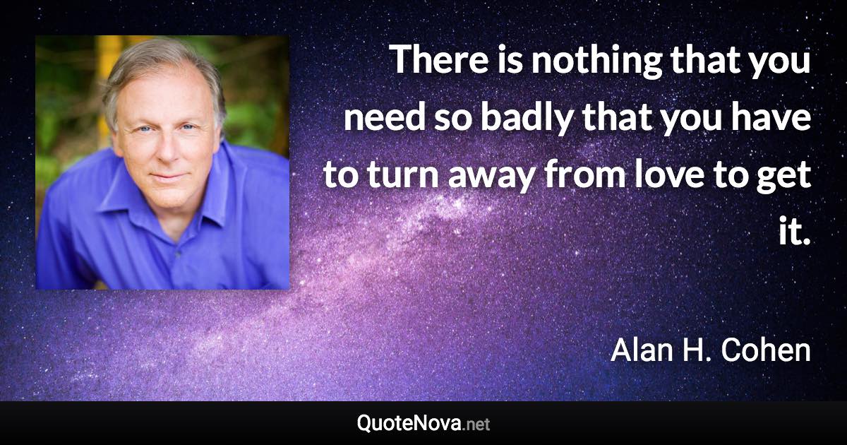 There is nothing that you need so badly that you have to turn away from love to get it. - Alan H. Cohen quote