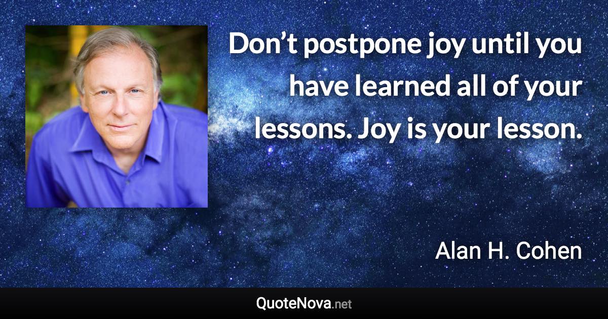 Don’t postpone joy until you have learned all of your lessons. Joy is your lesson. - Alan H. Cohen quote