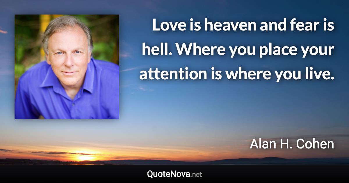 Love is heaven and fear is hell. Where you place your attention is where you live. - Alan H. Cohen quote