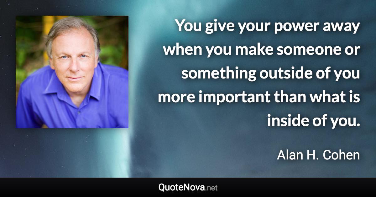 You give your power away when you make someone or something outside of you more important than what is inside of you. - Alan H. Cohen quote