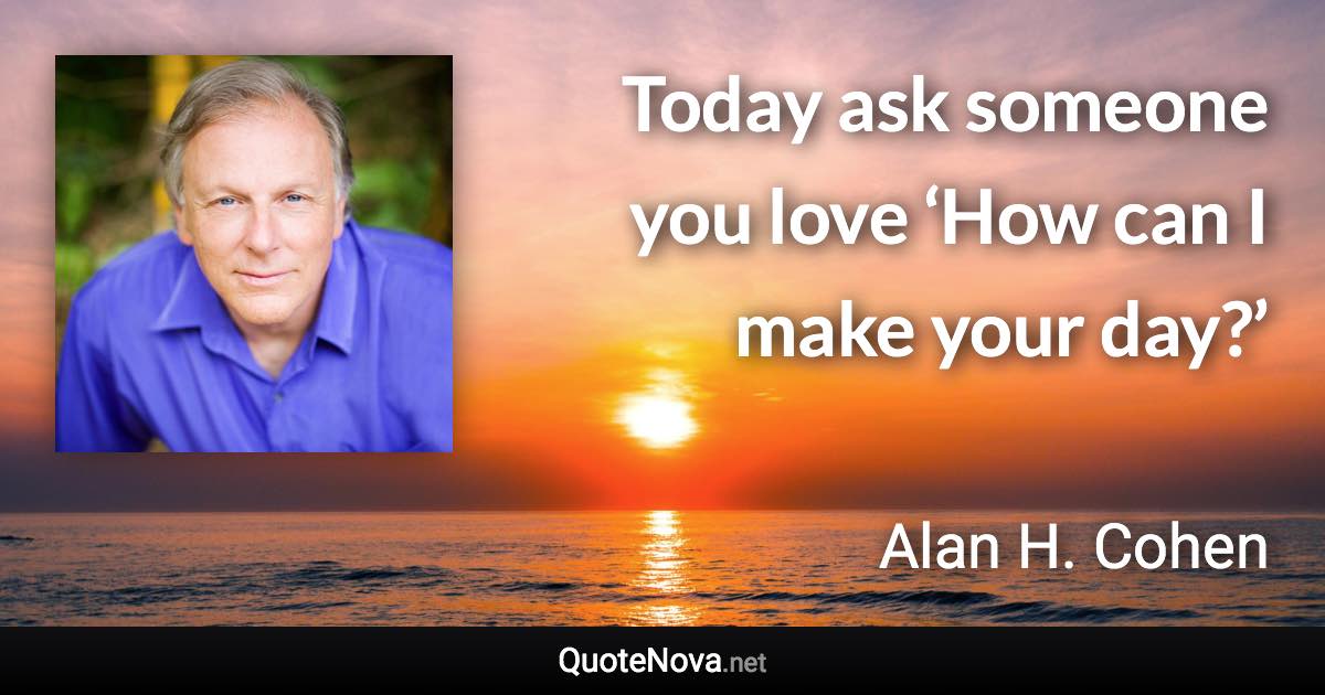 Today ask someone you love ‘How can I make your day?’ - Alan H. Cohen quote