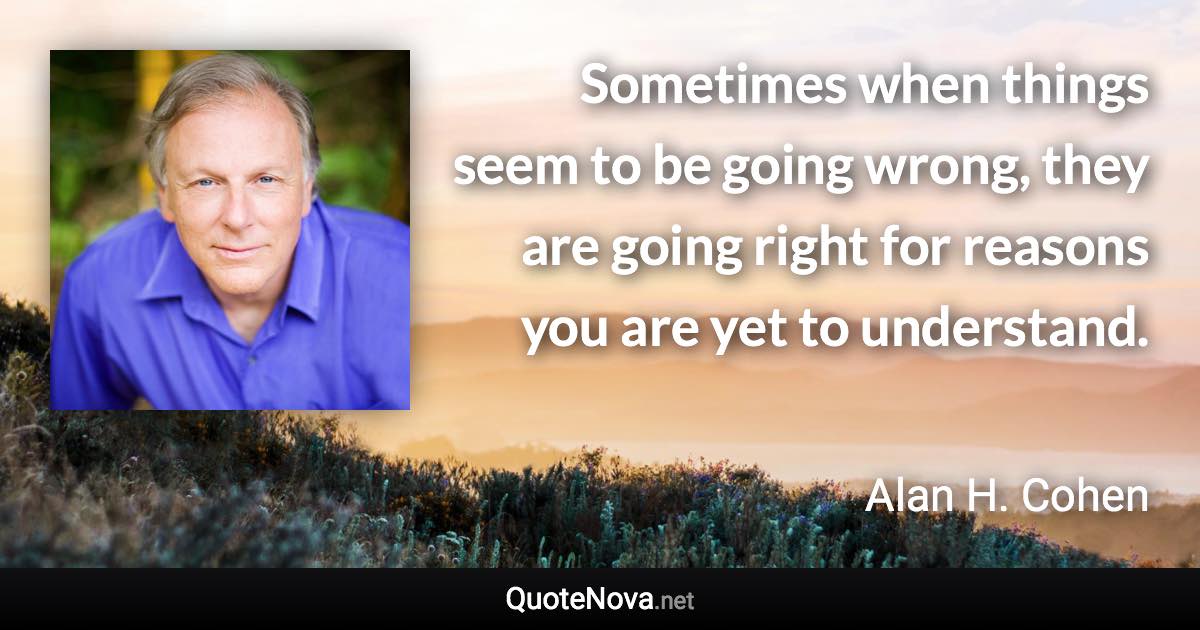 Sometimes when things seem to be going wrong, they are going right for reasons you are yet to understand. - Alan H. Cohen quote