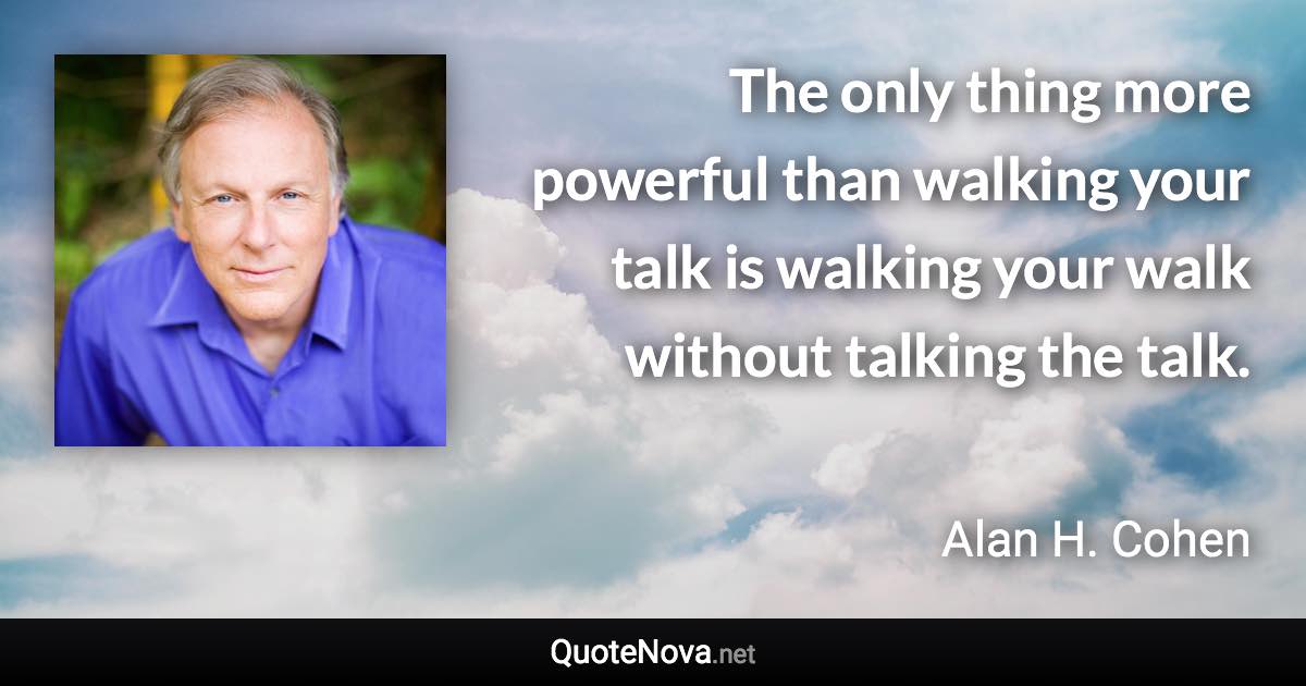 The only thing more powerful than walking your talk is walking your walk without talking the talk. - Alan H. Cohen quote