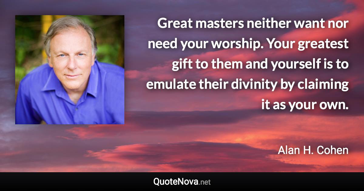 Great masters neither want nor need your worship. Your greatest gift to them and yourself is to emulate their divinity by claiming it as your own. - Alan H. Cohen quote