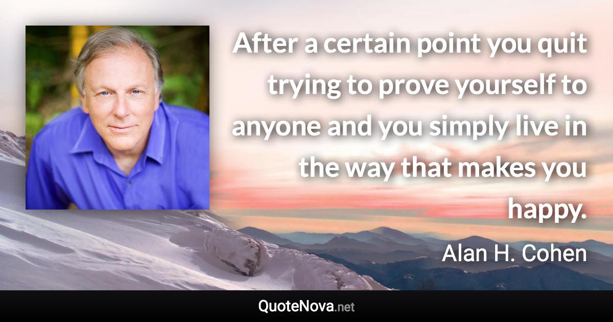 After a certain point you quit trying to prove yourself to anyone and you simply live in the way that makes you happy. - Alan H. Cohen quote