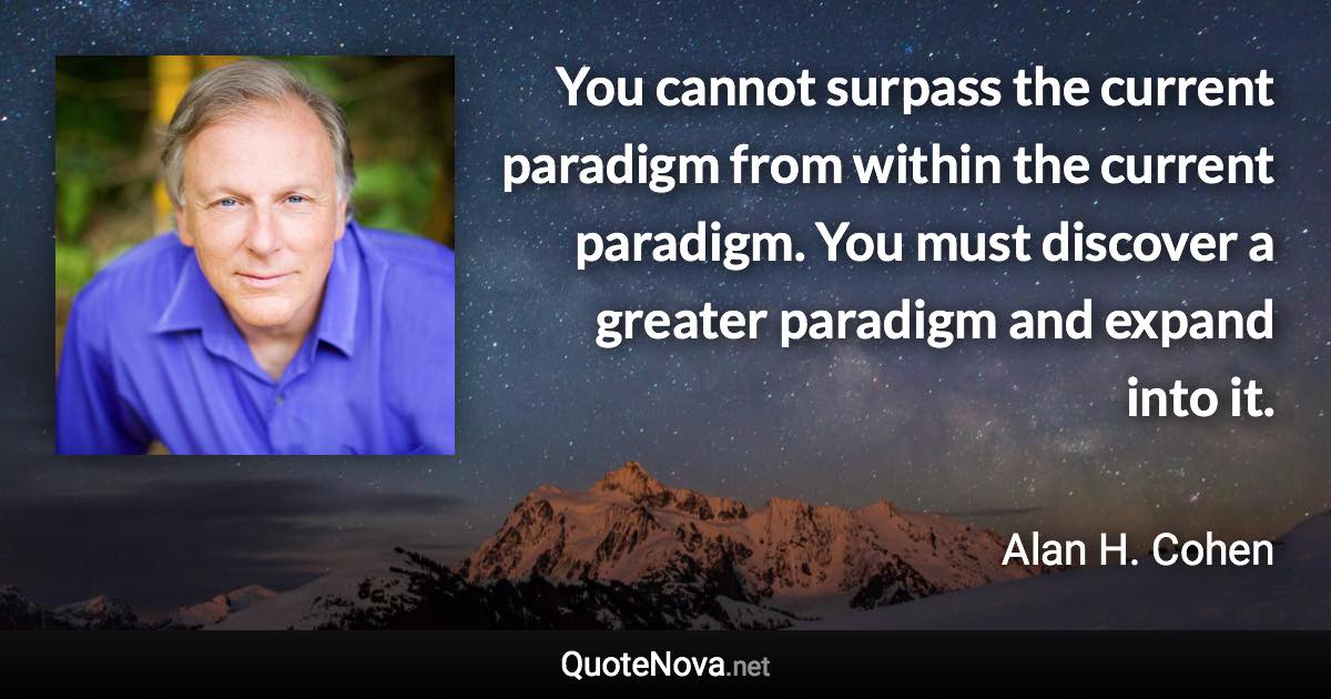 You cannot surpass the current paradigm from within the current paradigm. You must discover a greater paradigm and expand into it. - Alan H. Cohen quote