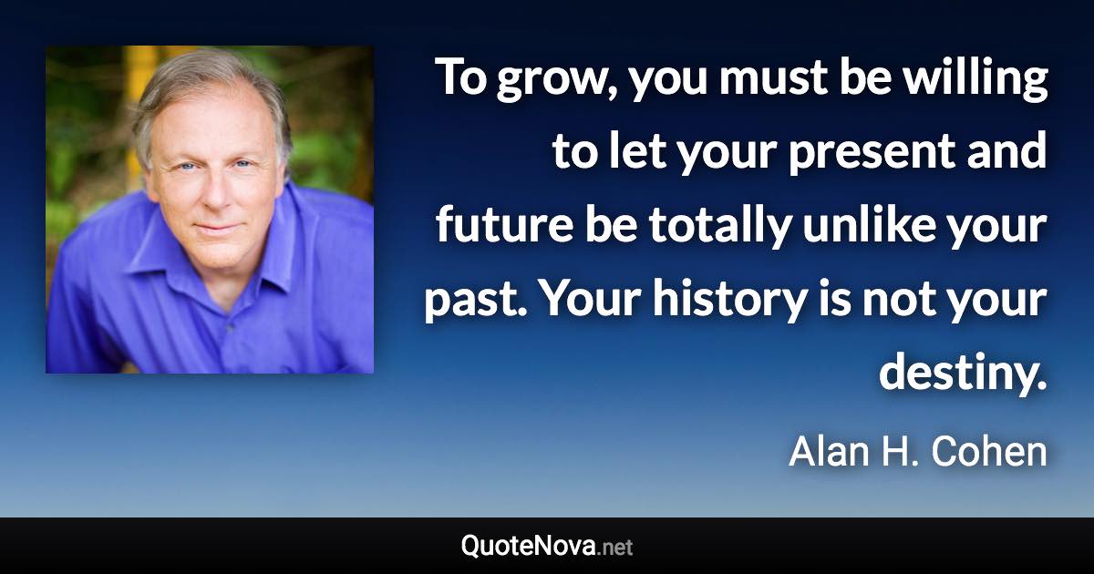 To grow, you must be willing to let your present and future be totally unlike your past. Your history is not your destiny. - Alan H. Cohen quote