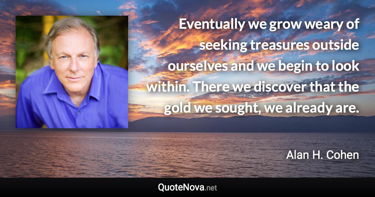 Eventually we grow weary of seeking treasures outside ourselves and we begin to look within. There we discover that the gold we sought, we already are. - Alan H. Cohen quote