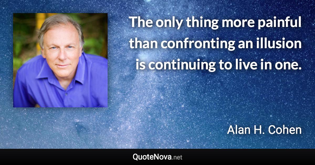 The only thing more painful than confronting an illusion is continuing to live in one. - Alan H. Cohen quote