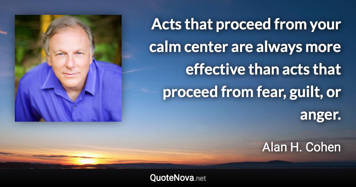 Acts that proceed from your calm center are always more effective than acts that proceed from fear, guilt, or anger. - Alan H. Cohen quote