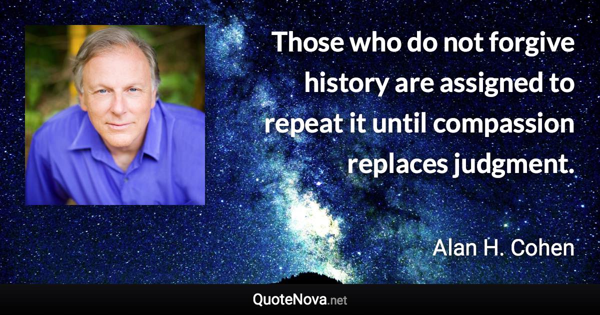 Those who do not forgive history are assigned to repeat it until compassion replaces judgment. - Alan H. Cohen quote