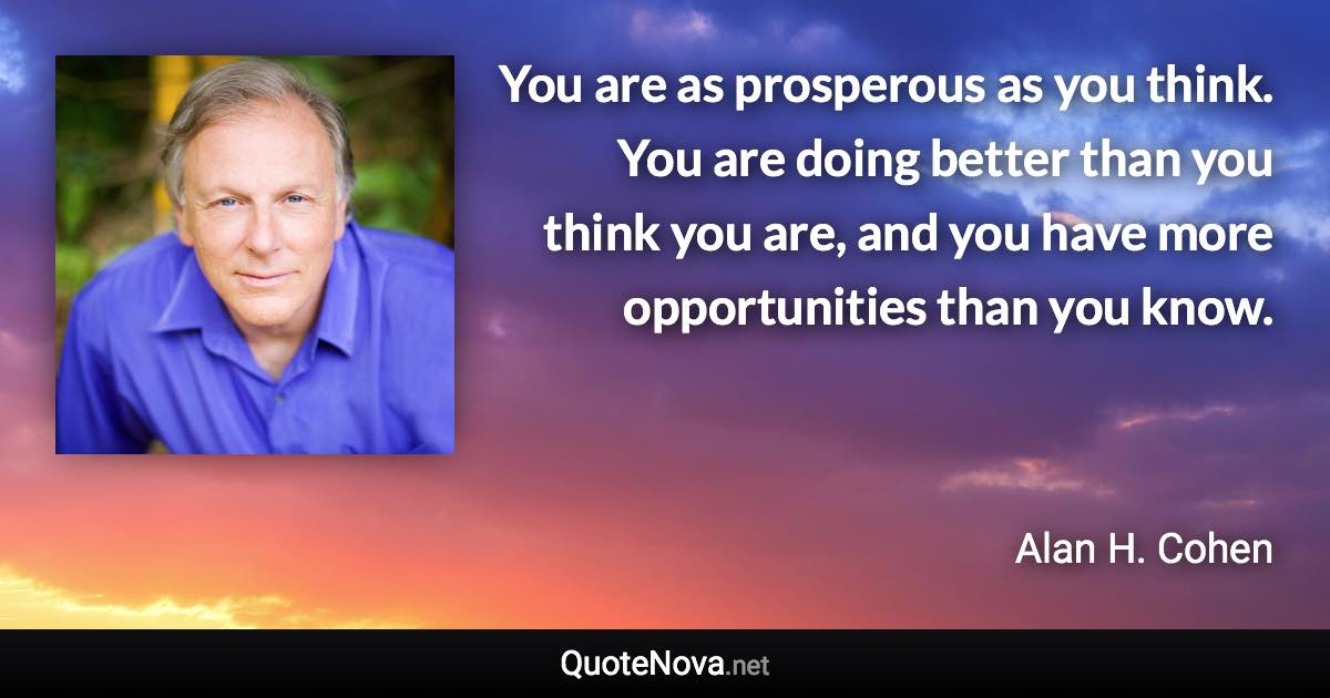 You are as prosperous as you think. You are doing better than you think you are, and you have more opportunities than you know. - Alan H. Cohen quote