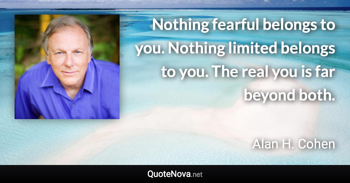 Nothing fearful belongs to you. Nothing limited belongs to you. The real you is far beyond both. - Alan H. Cohen quote