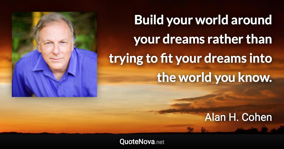 Build your world around your dreams rather than trying to fit your dreams into the world you know. - Alan H. Cohen quote