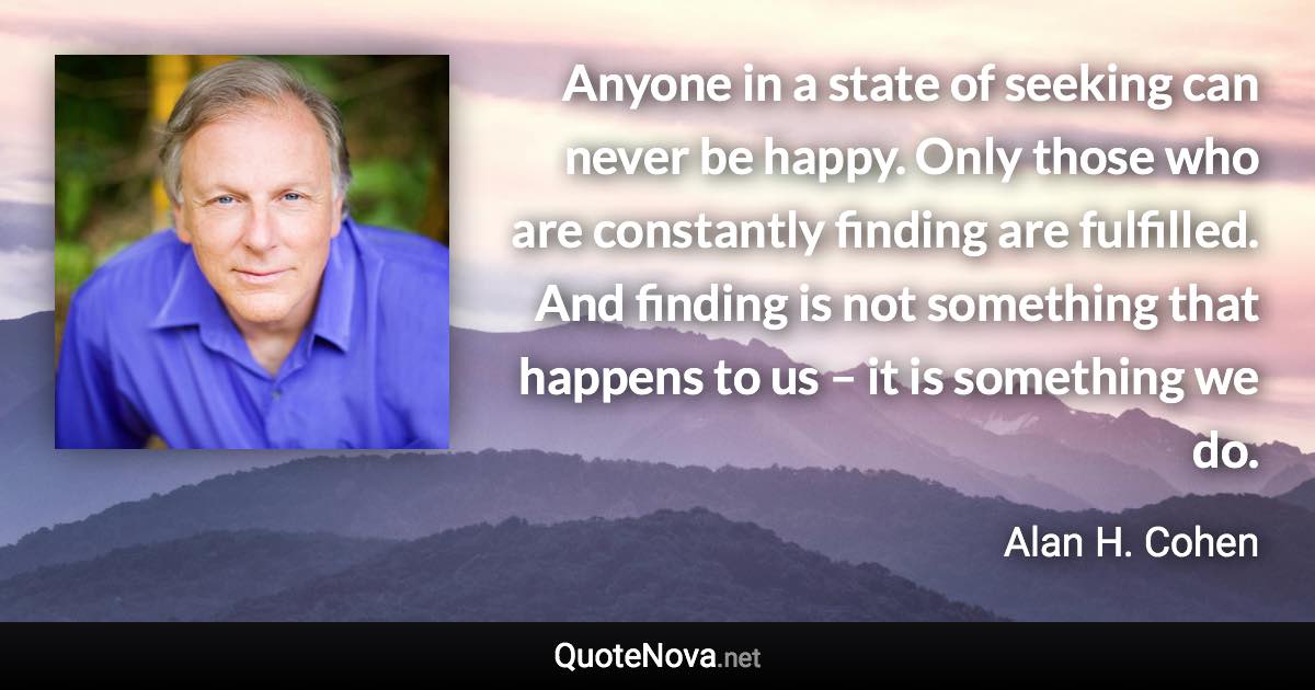 Anyone in a state of seeking can never be happy. Only those who are constantly finding are fulfilled. And finding is not something that happens to us – it is something we do. - Alan H. Cohen quote