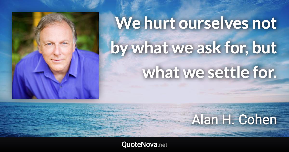 We hurt ourselves not by what we ask for, but what we settle for. - Alan H. Cohen quote