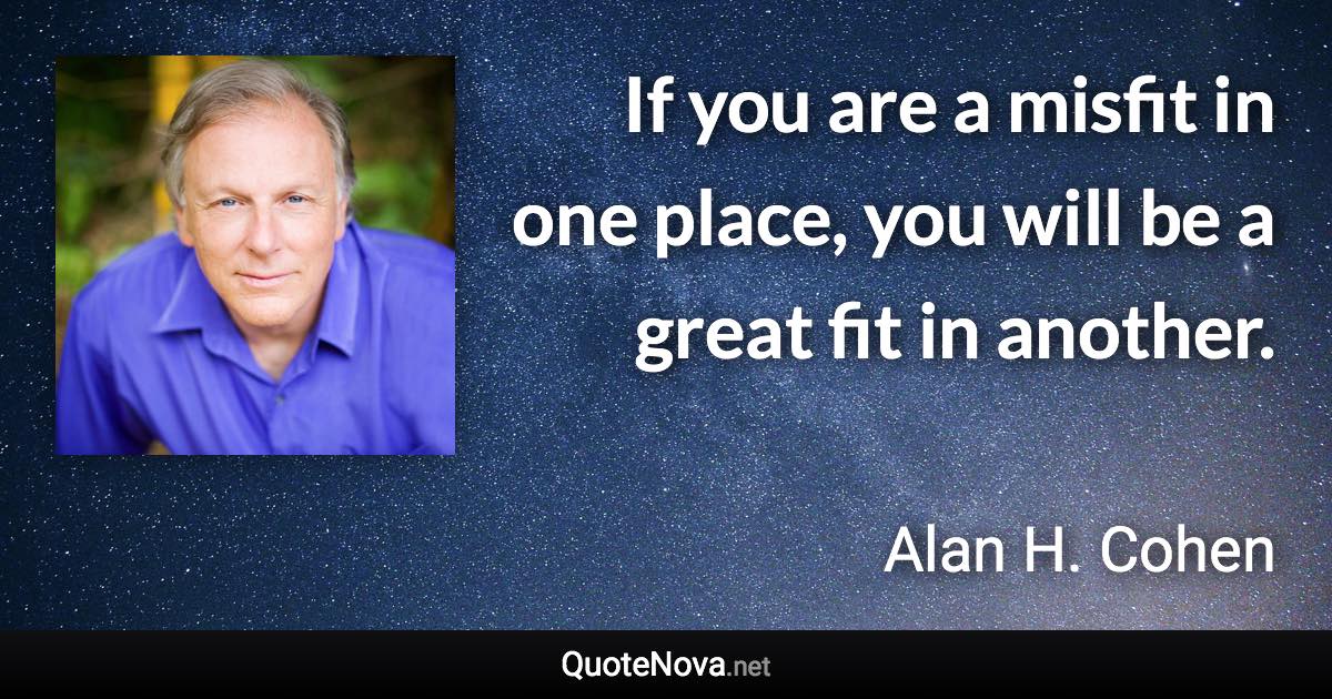 If you are a misfit in one place, you will be a great fit in another. - Alan H. Cohen quote