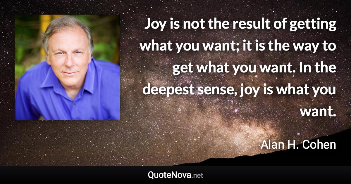 Joy is not the result of getting what you want; it is the way to get what you want. In the deepest sense, joy is what you want. - Alan H. Cohen quote