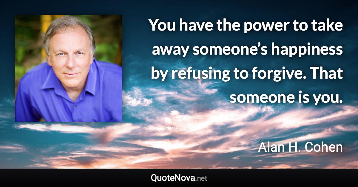 You have the power to take away someone’s happiness by refusing to forgive. That someone is you. - Alan H. Cohen quote