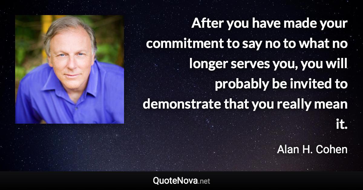 After you have made your commitment to say no to what no longer serves you, you will probably be invited to demonstrate that you really mean it. - Alan H. Cohen quote