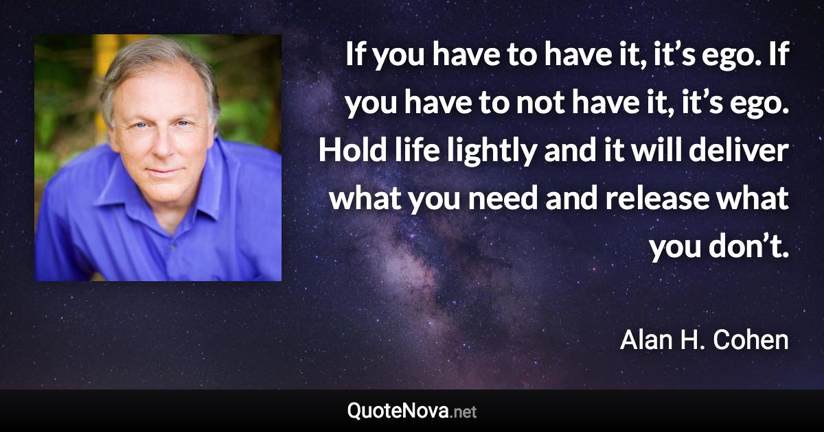 If you have to have it, it’s ego. If you have to not have it, it’s ego. Hold life lightly and it will deliver what you need and release what you don’t. - Alan H. Cohen quote