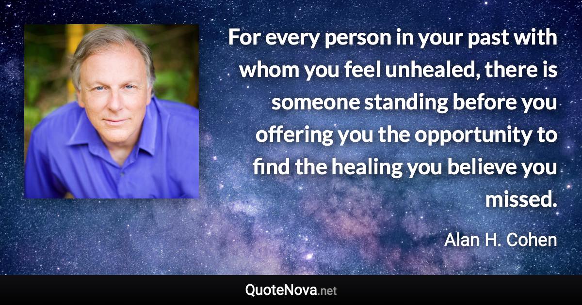 For every person in your past with whom you feel unhealed, there is someone standing before you offering you the opportunity to find the healing you believe you missed. - Alan H. Cohen quote