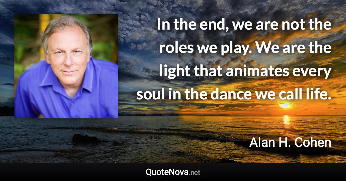 In the end, we are not the roles we play. We are the light that animates every soul in the dance we call life. - Alan H. Cohen quote