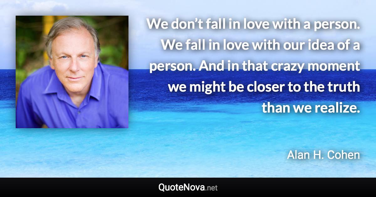 We don’t fall in love with a person. We fall in love with our idea of a person. And in that crazy moment we might be closer to the truth than we realize. - Alan H. Cohen quote