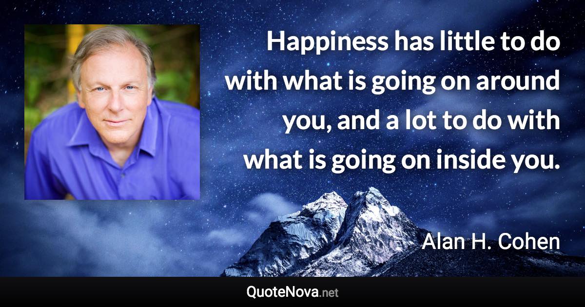 Happiness has little to do with what is going on around you, and a lot to do with what is going on inside you. - Alan H. Cohen quote