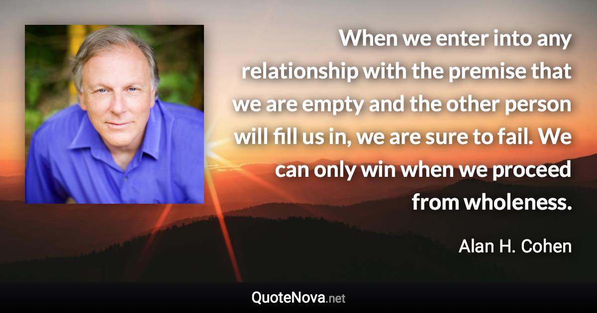 When we enter into any relationship with the premise that we are empty and the other person will fill us in, we are sure to fail. We can only win when we proceed from wholeness. - Alan H. Cohen quote