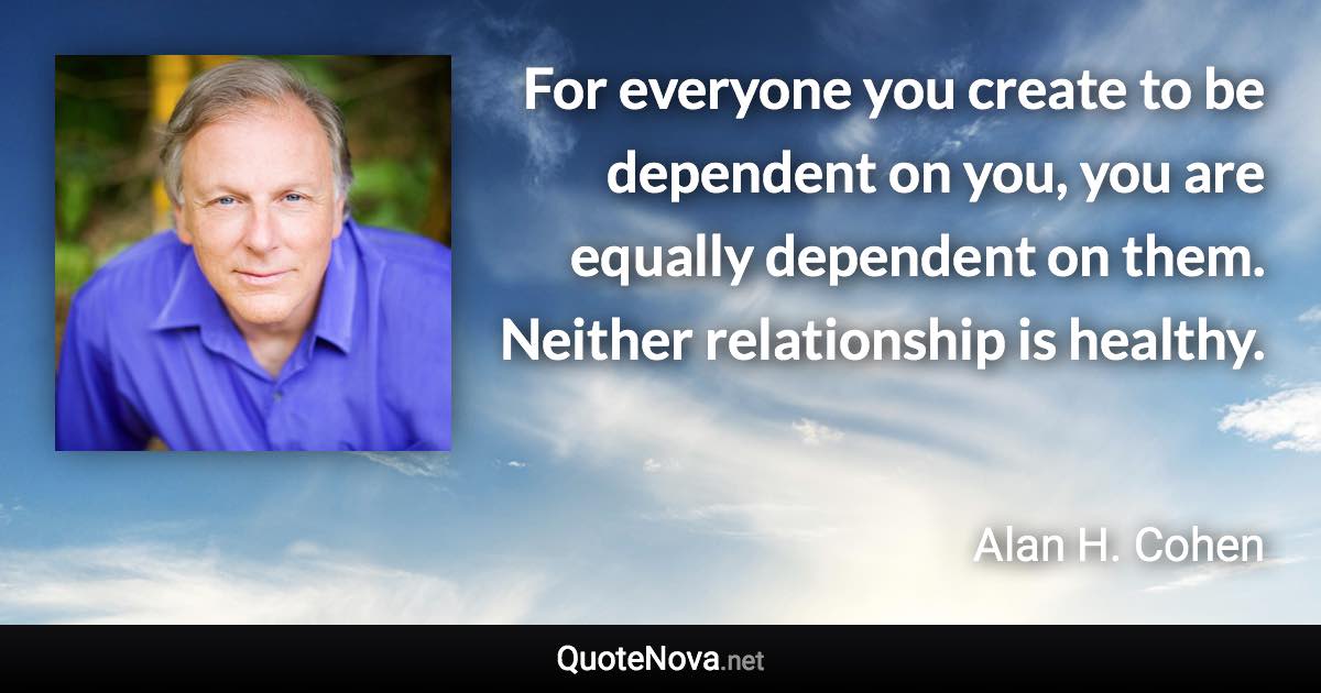 For everyone you create to be dependent on you, you are equally dependent on them. Neither relationship is healthy. - Alan H. Cohen quote