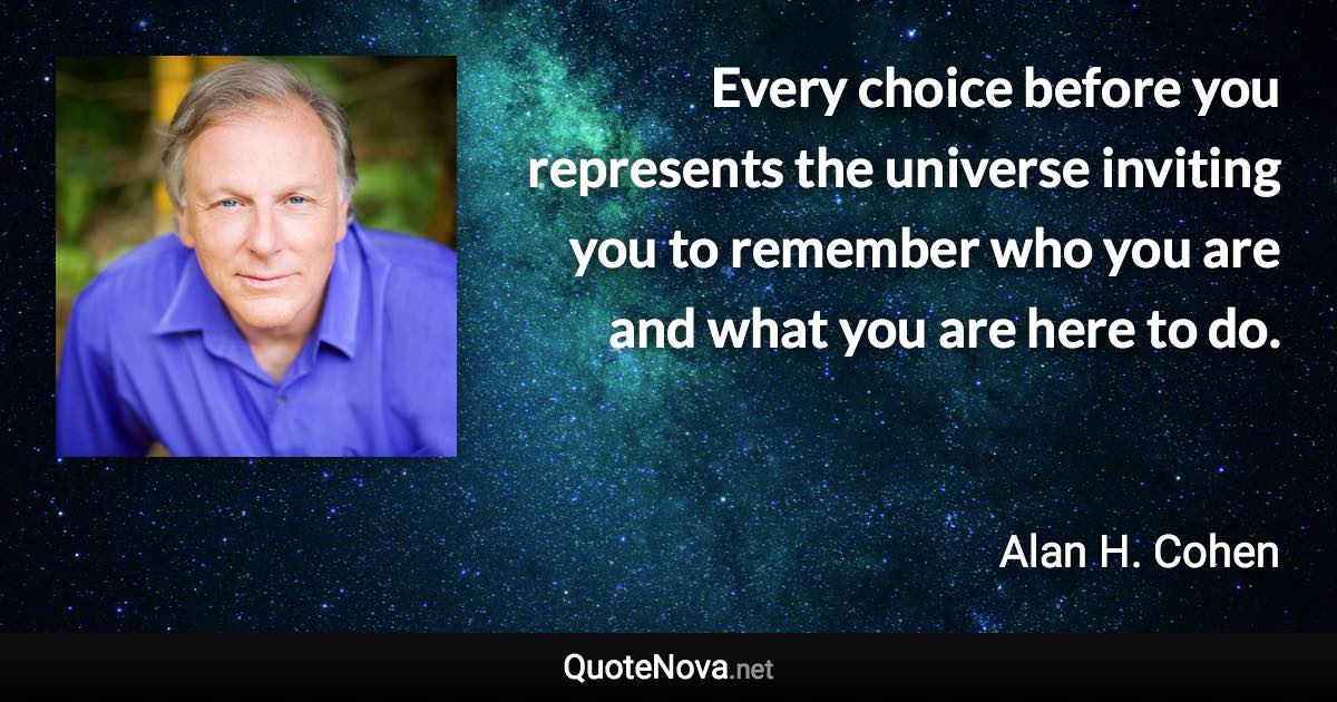 Every choice before you represents the universe inviting you to remember who you are and what you are here to do. - Alan H. Cohen quote