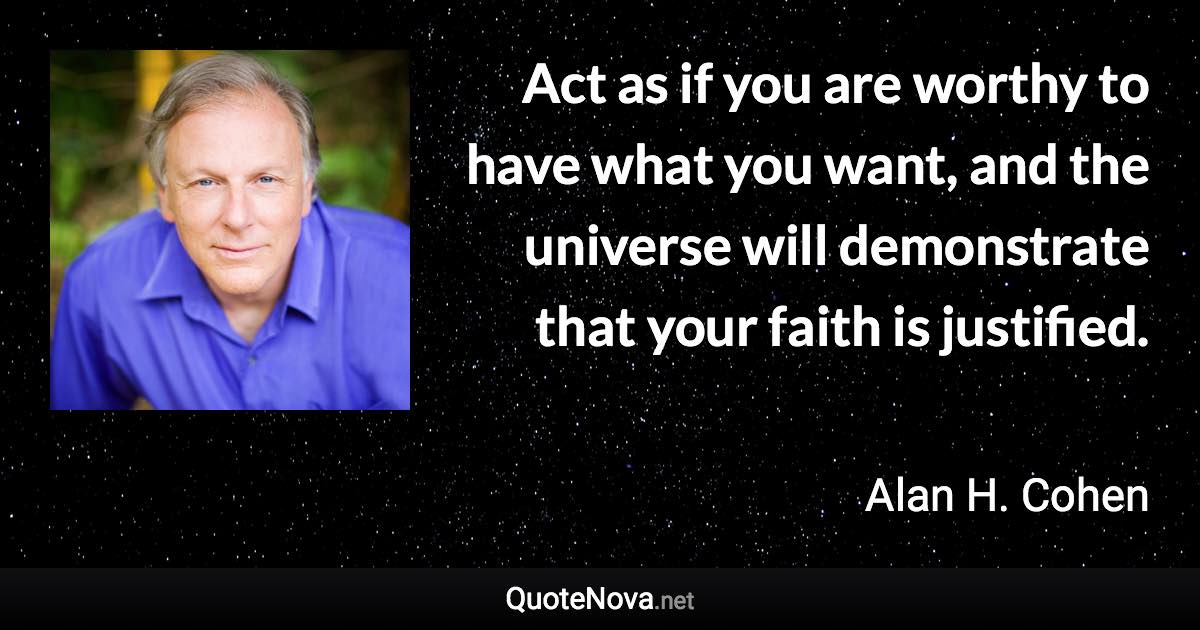 Act as if you are worthy to have what you want, and the universe will demonstrate that your faith is justified. - Alan H. Cohen quote