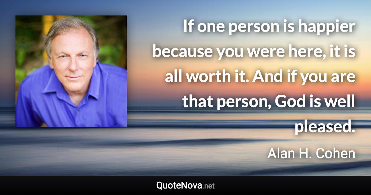 If one person is happier because you were here, it is all worth it. And if you are that person, God is well pleased. - Alan H. Cohen quote