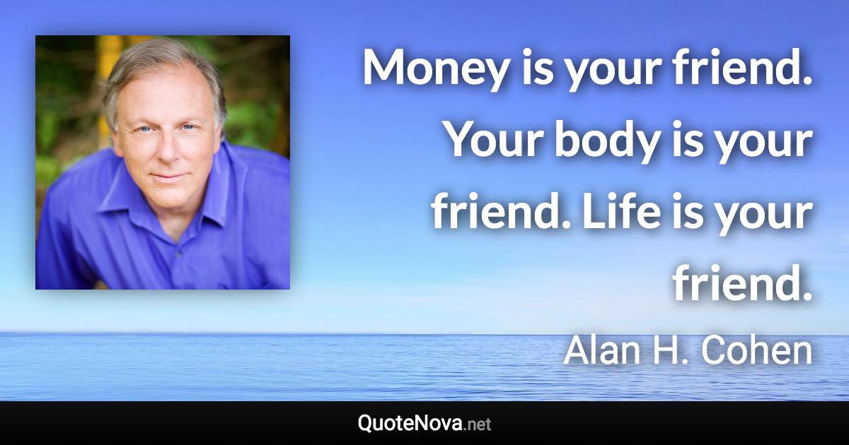 Money is your friend. Your body is your friend. Life is your friend. - Alan H. Cohen quote