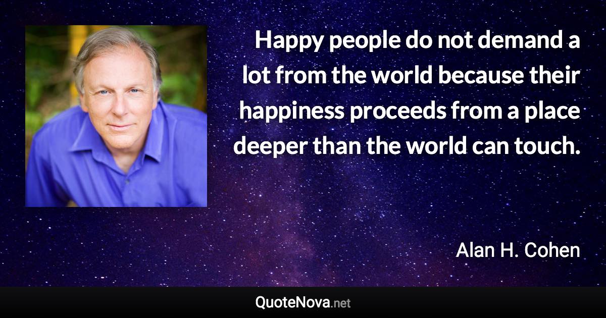 Happy people do not demand a lot from the world because their happiness proceeds from a place deeper than the world can touch. - Alan H. Cohen quote