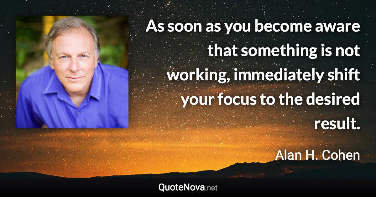 As soon as you become aware that something is not working, immediately shift your focus to the desired result. - Alan H. Cohen quote