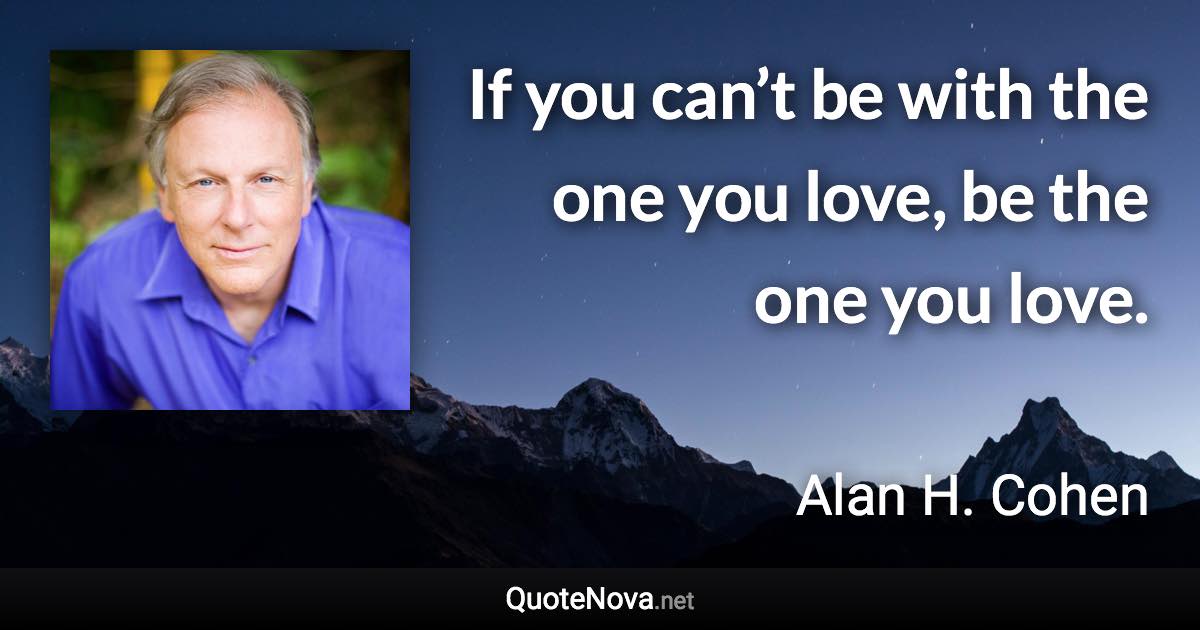If you can’t be with the one you love, be the one you love. - Alan H. Cohen quote