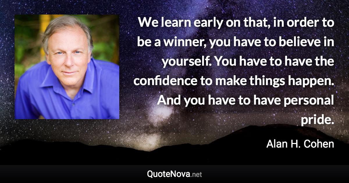 We learn early on that, in order to be a winner, you have to believe in yourself. You have to have the confidence to make things happen. And you have to have personal pride. - Alan H. Cohen quote