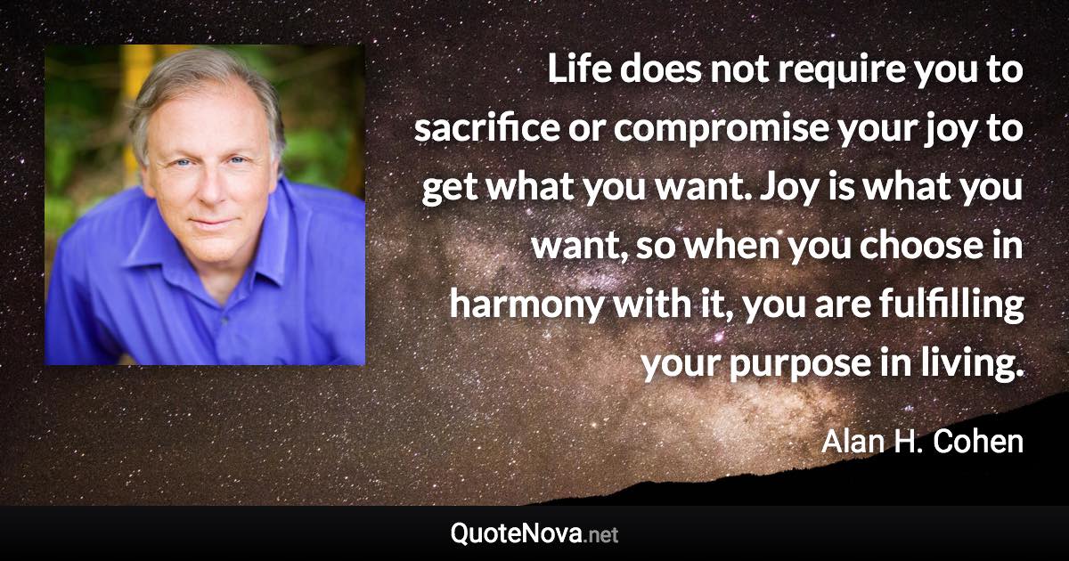 Life does not require you to sacrifice or compromise your joy to get what you want. Joy is what you want, so when you choose in harmony with it, you are fulfilling your purpose in living. - Alan H. Cohen quote