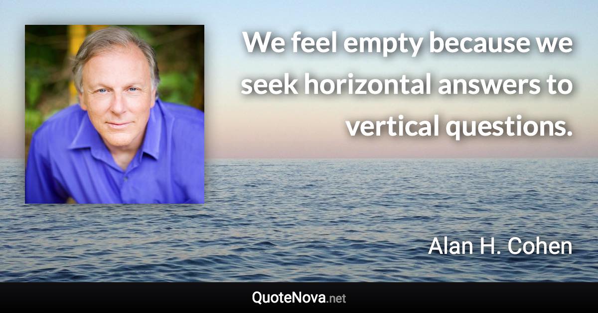 We feel empty because we seek horizontal answers to vertical questions. - Alan H. Cohen quote