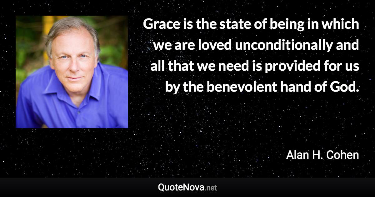 Grace is the state of being in which we are loved unconditionally and all that we need is provided for us by the benevolent hand of God. - Alan H. Cohen quote