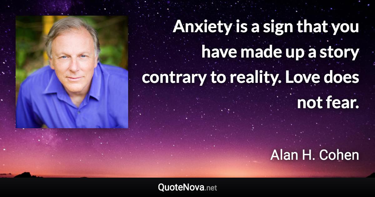 Anxiety is a sign that you have made up a story contrary to reality. Love does not fear. - Alan H. Cohen quote