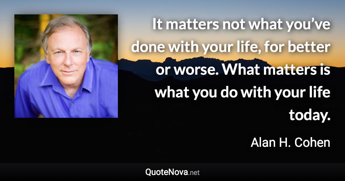 It matters not what you’ve done with your life, for better or worse. What matters is what you do with your life today. - Alan H. Cohen quote