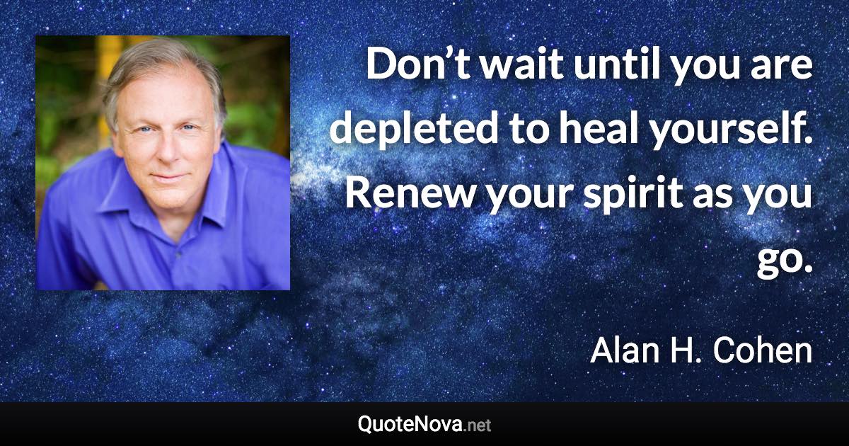 Don’t wait until you are depleted to heal yourself. Renew your spirit as you go. - Alan H. Cohen quote