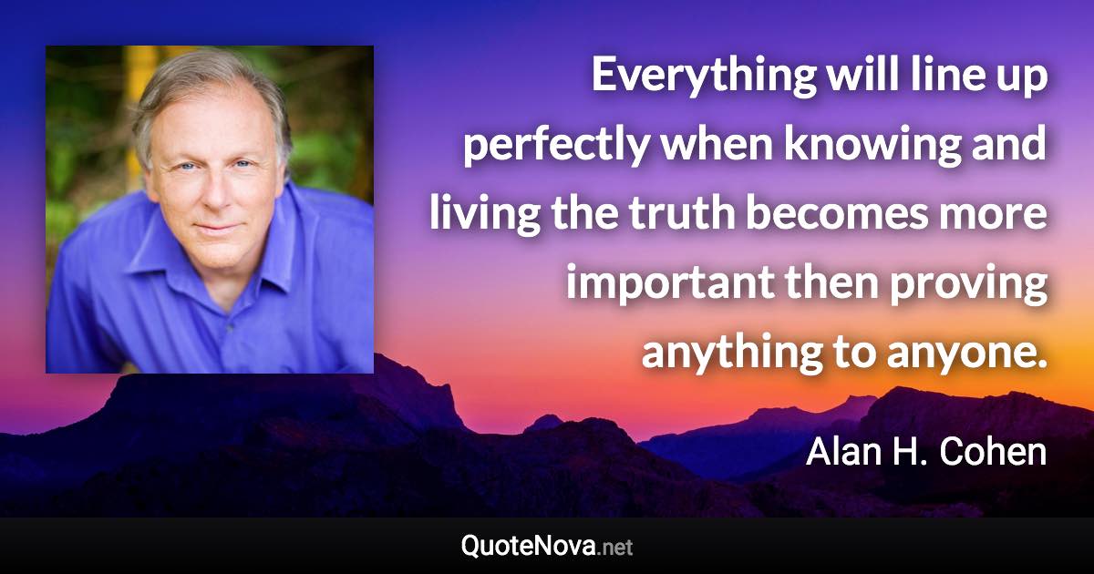 Everything will line up perfectly when knowing and living the truth becomes more important then proving anything to anyone. - Alan H. Cohen quote